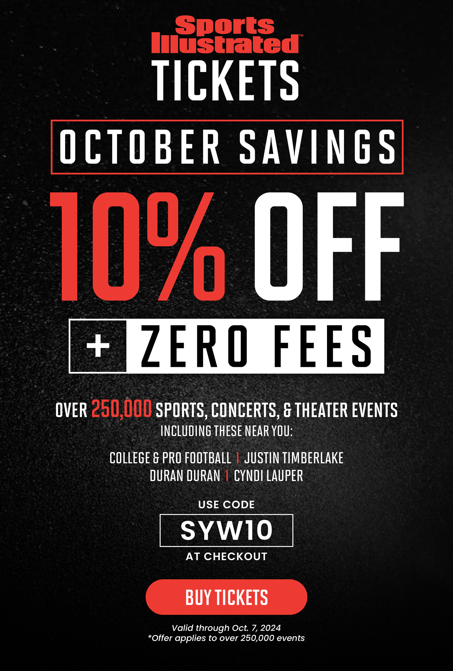 Sports Illustrated™️ TICKETS | OCTOBER SAVINGS | 10% OFF + ZERO FEES OVER 250,000 SPORTS, CONCERTS, & THEATER EVENTS INCLUDING THESE NEAR YOU: COLLEGE & PRO FOOTBALL | JUSTIN TIMBERLAKE | DURAN DURAN | CYNDI LAUPER | USE CODE SYW10 AT CHECKOUT | BUY TICKETS | Valid through Oct. 7, 2024 *Offer applies to over 250,000 events